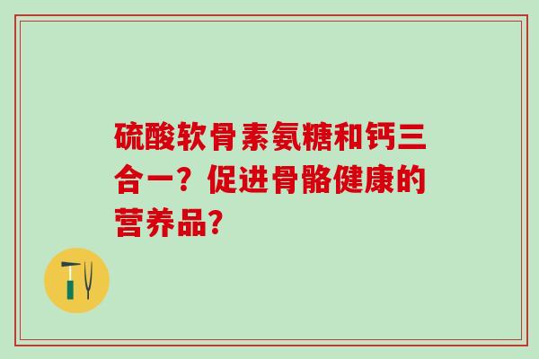 硫酸软骨素氨糖和钙三合一?促进骨骼健康的营养品?-第1张图片-氨糖科普网 硫酸软骨素氨糖和钙三合一?促进骨骼健康的营养品?-第1张图片-氨糖科普网