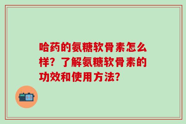 哈药的氨糖软骨素怎么样?了解氨糖软骨素的功效和使用方法?-第1张图片-氨糖科普网 哈药的氨糖软骨素怎么样?了解氨糖软骨素的功效和使用方法?-第1张图片-氨糖科普网