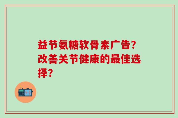 益节氨糖软骨素广告？改善关节健康的最佳选择？-第1张图片-氨糖科普网