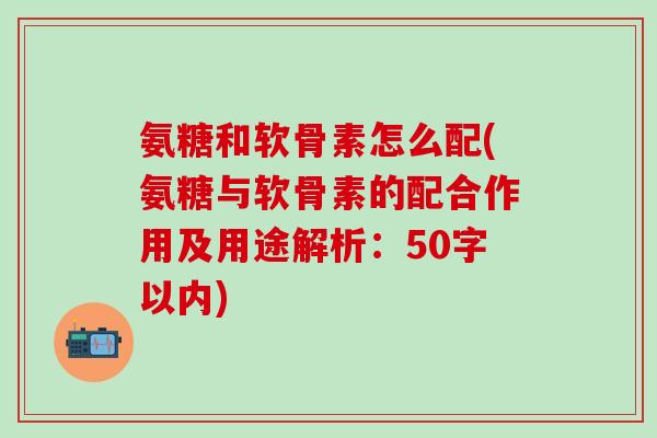 氨糖和软骨素怎么配?氨糖与软骨素的配合作用及用途解析-第1张图片-氨糖科普网 氨糖和软骨素怎么配?氨糖与软骨素的配合作用及用途解析-第1张图片-氨糖科普网