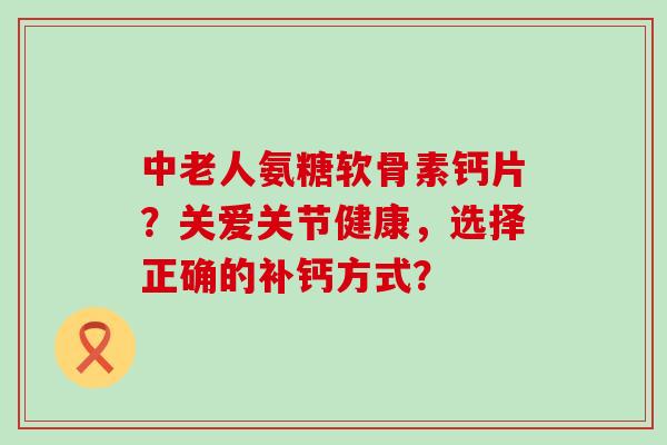 中老人氨糖软骨素钙片?关爱关节健康,选择正确的补钙方式?-第1张图片-氨糖科普网 中老人氨糖软骨素钙片?关爱关节健康,选择正确的补钙方式?-第1张图片-氨糖科普网