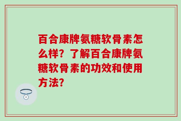 百合康牌氨糖软骨素怎么样？了解百合康牌氨糖软骨素的功效和使用方法？-第1张图片-氨糖科普网