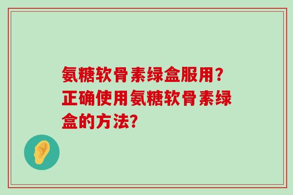氨糖软骨素绿盒服用？正确使用氨糖软骨素绿盒的方法？-第1张图片-氨糖科普网