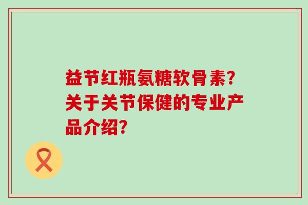 益节红瓶氨糖软骨素？关于关节保健的专业产品介绍？-第1张图片-氨糖科普网