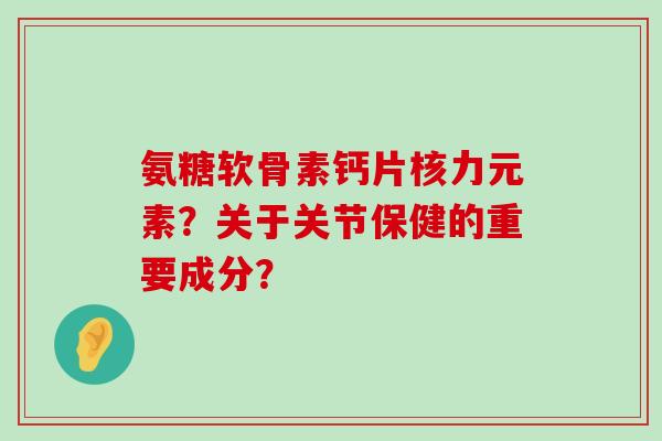 氨糖软骨素钙片核力元素?关于关节保健的重要成分?-第1张图片-氨糖科普网 氨糖软骨素钙片核力元素?关于关节保健的重要成分?-第1张图片-氨糖科普网