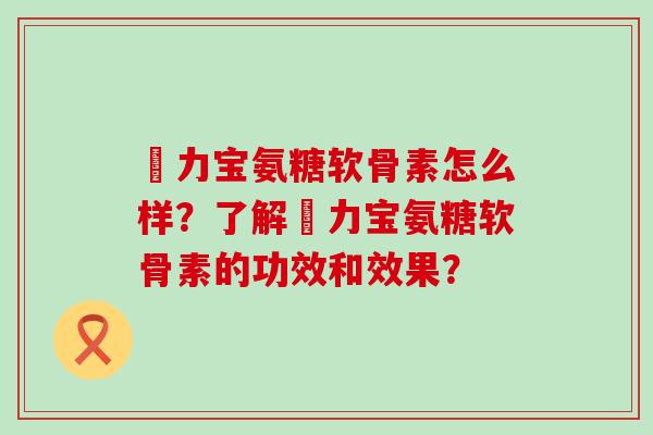 傦力宝氨糖软骨素怎么样?了解傦力宝氨糖软骨素的功效和效果?-第1张图片-氨糖科普网 傦力宝氨糖软骨素怎么样?了解傦力宝氨糖软骨素的功效和效果?-第1张图片-氨糖科普网