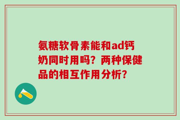 氨糖软骨素能和ad钙奶同时用吗?两种保健品的相互作用分析?-第1张图片-氨糖科普网 氨糖软骨素能和ad钙奶同时用吗?两种保健品的相互作用分析?-第1张图片-氨糖科普网