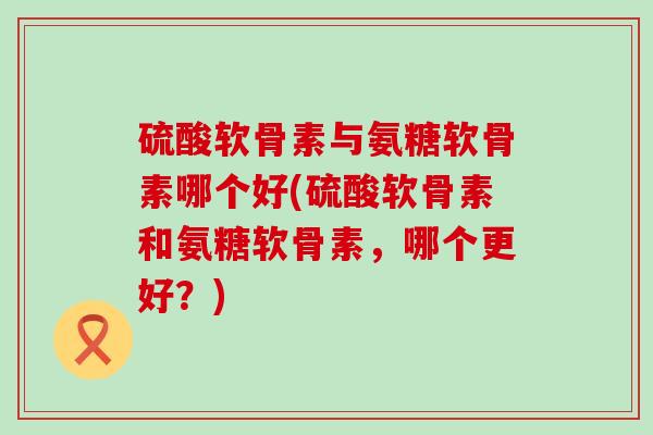 硫酸软骨素与氨糖软骨素哪个好(硫酸软骨素和氨糖软骨素，哪个更好？)-第1张图片-氨糖科普网