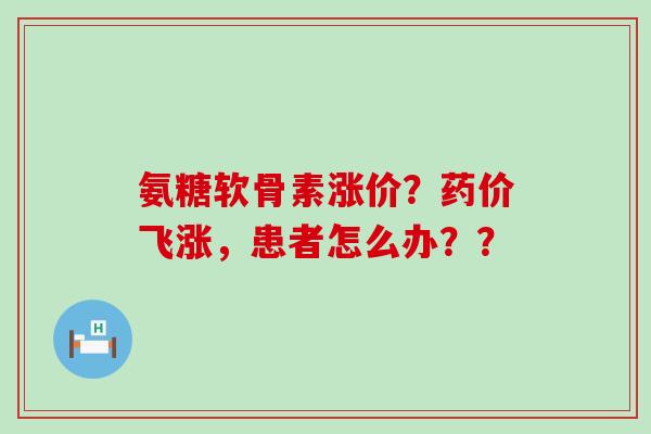 氨糖软骨素涨价？药价飞涨，患者怎么办？？-第1张图片-氨糖科普网