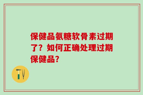 保健品氨糖软骨素过期了？如何正确处理过期保健品？-第1张图片-氨糖科普网