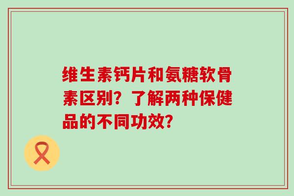 维生素钙片和氨糖软骨素区别？了解两种保健品的不同功效？-第1张图片-氨糖科普网