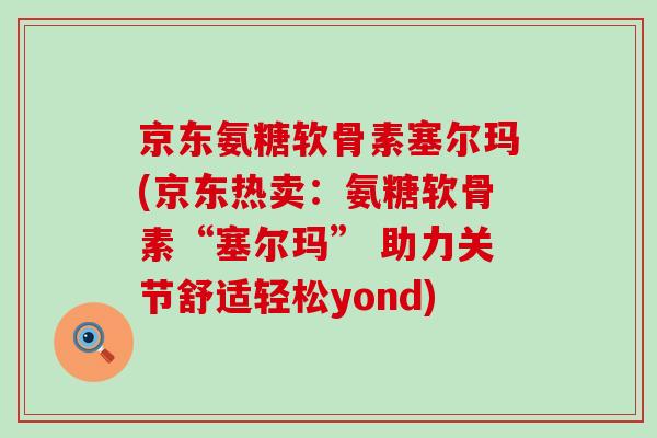 京东氨糖软骨素塞尔玛(京东热卖：氨糖软骨素“塞尔玛” 助力关节舒适轻松yond)-第1张图片-氨糖科普网