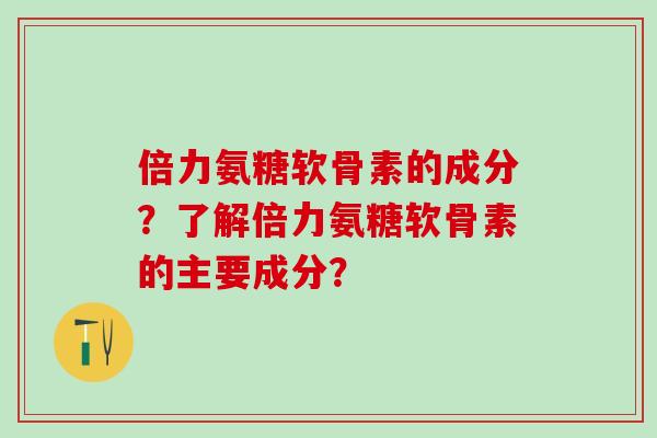 倍力氨糖软骨素的成分？了解倍力氨糖软骨素的主要成分？-第1张图片-氨糖科普网