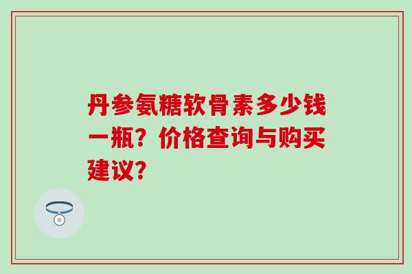 丹参氨糖软骨素多少钱一瓶?价格查询与购买建议?-第1张图片-氨糖科普网 丹参氨糖软骨素多少钱一瓶?价格查询与购买建议?-第1张图片-氨糖科普网