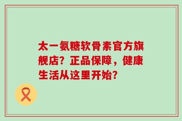 太一氨糖软骨素官方旗舰店?正品保障,健康生活从这里开始?-第1张图片-氨糖科普网 太一氨糖软骨素官方旗舰店?正品保障,健康生活从这里开始?-第1张图片-氨糖科普网