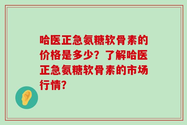 哈医正急氨糖软骨素的价格是多少?了解哈医正急氨糖软骨素的市场行情?-第1张图片-氨糖科普网 哈医正急氨糖软骨素的价格是多少?了解哈医正急氨糖软骨素的市场行情?-第1张图片-氨糖科普网