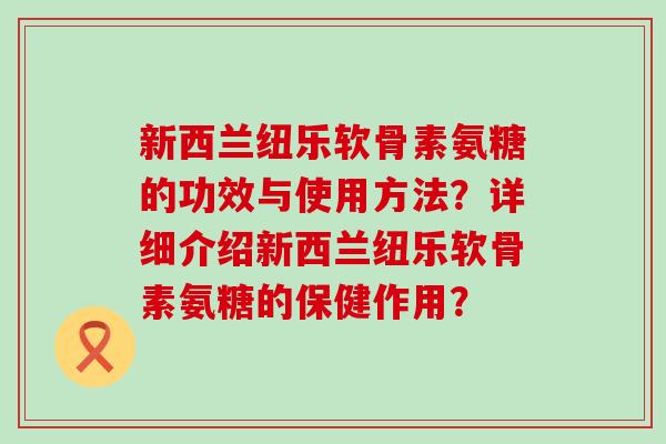 新西兰纽乐软骨素氨糖的功效与使用方法？详细介绍新西兰纽乐软骨素氨糖的保健作用？-第1张图片-氨糖科普网