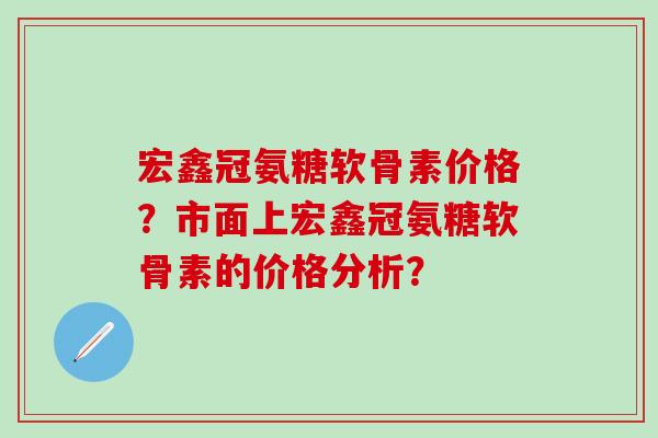 宏鑫冠氨糖软骨素价格?市面上宏鑫冠氨糖软骨素的价格分析?-第1张图片-氨糖科普网 宏鑫冠氨糖软骨素价格?市面上宏鑫冠氨糖软骨素的价格分析?-第1张图片-氨糖科普网