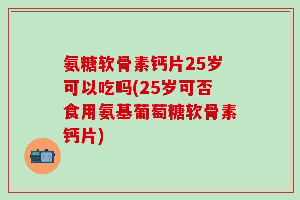 氨糖软骨素钙片25岁可以吃吗(25岁可否食用氨基葡萄糖软骨素钙片)-第1张图片-氨糖科普网 氨糖软骨素钙片25岁可以吃吗(25岁可否食用氨基葡萄糖软骨素钙片)-第1张图片-氨糖科普网