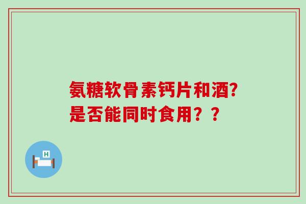 氨糖软骨素钙片和酒？是否能同时食用？？-第1张图片-氨糖科普网