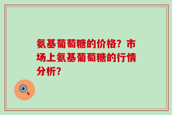 氨基葡萄糖的价格?市场上氨基葡萄糖的行情分析?-第1张图片-氨糖科普网 氨基葡萄糖的价格?市场上氨基葡萄糖的行情分析?-第1张图片-氨糖科普网