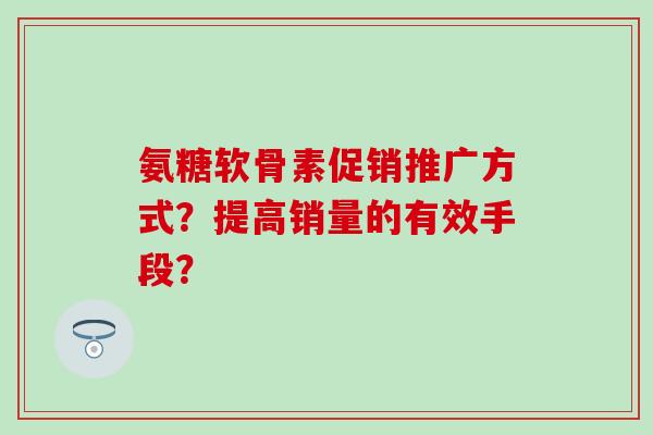 氨糖软骨素促销推广方式?提高销量的有效手段?-第1张图片-氨糖科普网 氨糖软骨素促销推广方式?提高销量的有效手段?-第1张图片-氨糖科普网
