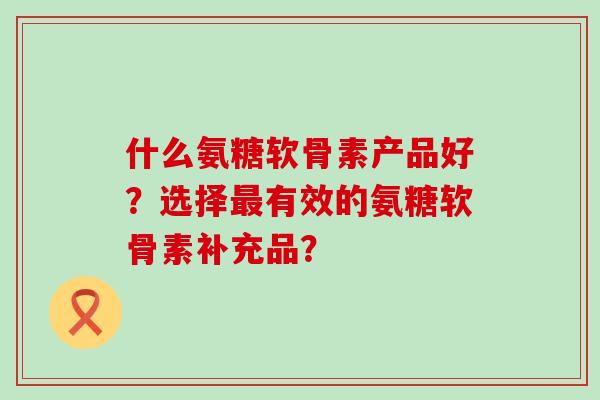什么氨糖软骨素产品好?选择最有效的氨糖软骨素补充品?-第1张图片-氨糖科普网 什么氨糖软骨素产品好?选择最有效的氨糖软骨素补充品?-第1张图片-氨糖科普网