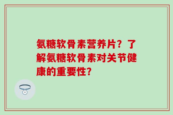 氨糖软骨素营养片？了解氨糖软骨素对关节健康的重要性？-第1张图片-氨糖科普网