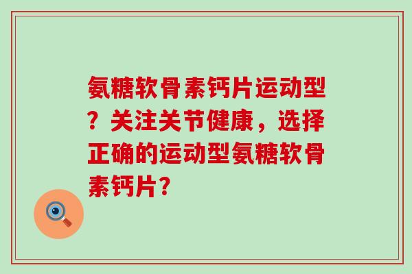 氨糖软骨素钙片运动型？关注关节健康，选择正确的运动型氨糖软骨素钙片？-第1张图片-氨糖科普网
