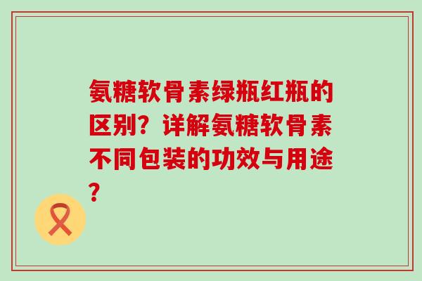 氨糖软骨素绿瓶红瓶的区别？详解氨糖软骨素不同包装的功效与用途？-第1张图片-氨糖科普网