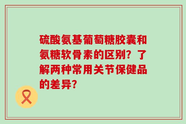 硫酸氨基葡萄糖胶囊和氨糖软骨素的区别？了解两种常用关节保健品的差异？-第1张图片-氨糖科普网