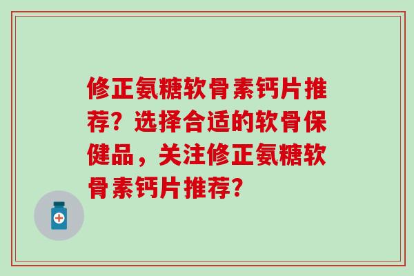 修正氨糖软骨素钙片推荐？选择合适的软骨保健品，关注修正氨糖软骨素钙片推荐？-第1张图片-氨糖科普网