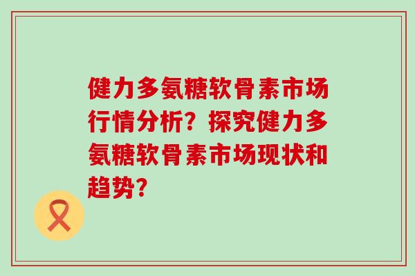 健力多氨糖软骨素市场行情分析?探究健力多氨糖软骨素市场现状和趋势?-第1张图片-氨糖科普网 健力多氨糖软骨素市场行情分析?探究健力多氨糖软骨素市场现状和趋势?-第1张图片-氨糖科普网