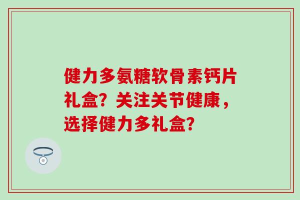 健力多氨糖软骨素钙片礼盒?关注关节健康,选择健力多礼盒?-第1张图片-氨糖科普网 健力多氨糖软骨素钙片礼盒?关注关节健康,选择健力多礼盒?-第1张图片-氨糖科普网