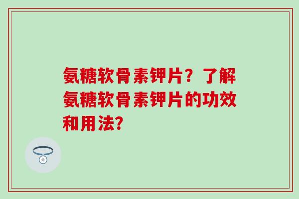 氨糖软骨素钾片？了解氨糖软骨素钾片的功效和用法？-第1张图片-氨糖科普网