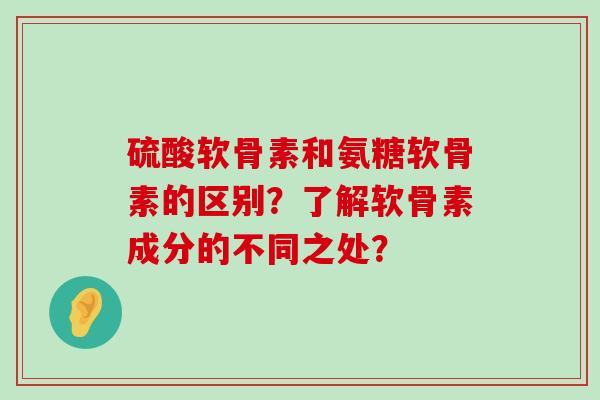 硫酸软骨素和氨糖软骨素的区别？了解软骨素成分的不同之处？-第1张图片-氨糖科普网
