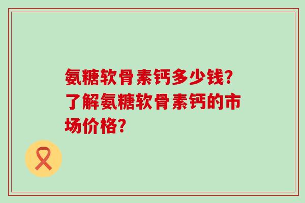 氨糖软骨素钙多少钱?了解氨糖软骨素钙的市场价格?-第1张图片-氨糖科普网 氨糖软骨素钙多少钱?了解氨糖软骨素钙的市场价格?-第1张图片-氨糖科普网