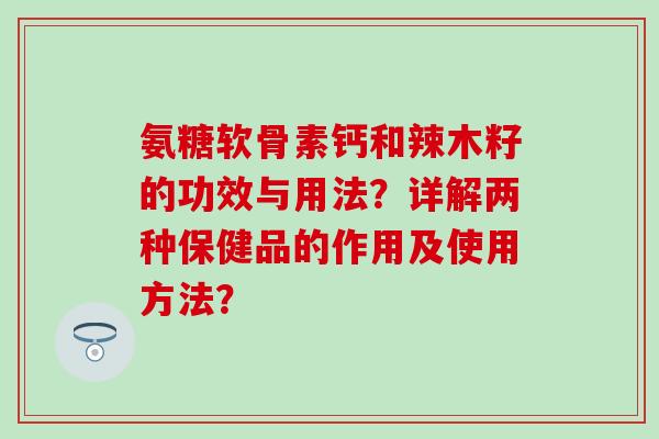 氨糖软骨素钙和辣木籽的功效与用法？详解两种保健品的作用及使用方法？-第1张图片-氨糖科普网