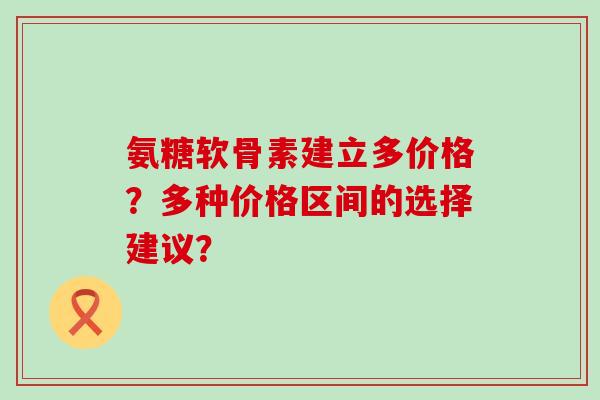 氨糖软骨素建立多价格？多种价格区间的选择建议？-第1张图片-氨糖科普网