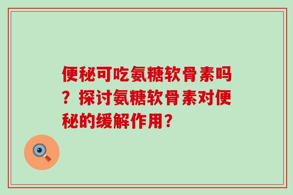 便秘可吃氨糖软骨素吗？探讨氨糖软骨素对便秘的缓解作用？-第1张图片-氨糖科普网