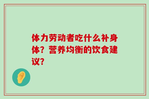 体力劳动者吃什么补身体?营养均衡的饮食建议?-第1张图片-氨糖科普网 体力劳动者吃什么补身体?营养均衡的饮食建议?-第1张图片-氨糖科普网