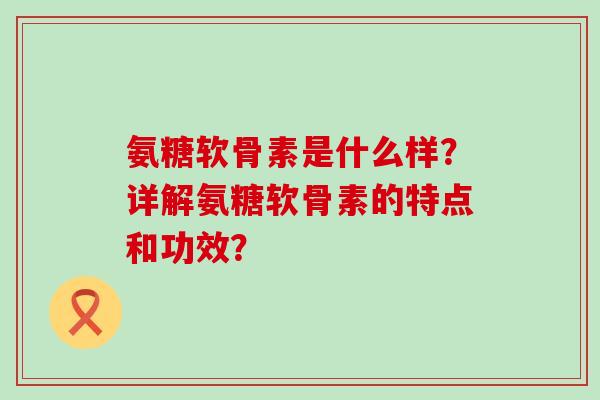 氨糖软骨素是什么样?详解氨糖软骨素的特点和功效?-第1张图片-氨糖科普网 氨糖软骨素是什么样?详解氨糖软骨素的特点和功效?-第1张图片-氨糖科普网