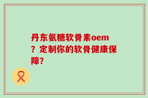 丹东氨糖软骨素oem？定制你的软骨健康保障？-第1张图片-氨糖科普网