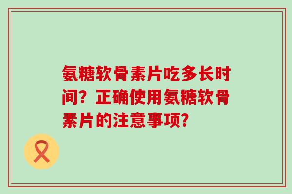 氨糖软骨素片吃多长时间？正确使用氨糖软骨素片的注意事项？-第1张图片-氨糖科普网