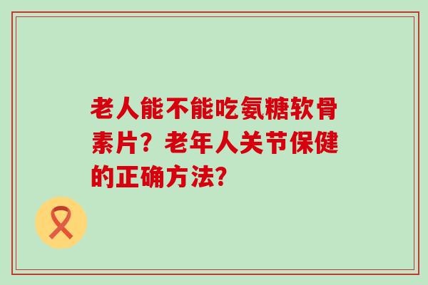 老人能不能吃氨糖软骨素片？老年人关节保健的正确方法？-第1张图片-氨糖科普网