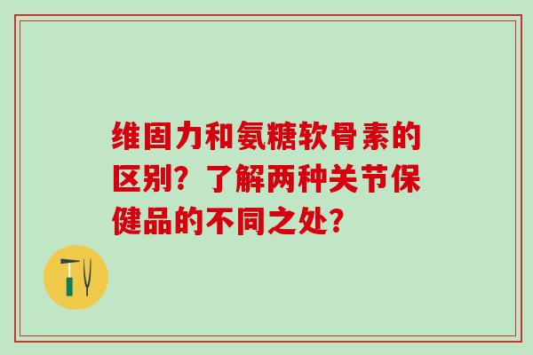 维固力和氨糖软骨素的区别？了解两种关节保健品的不同之处？-第1张图片-氨糖科普网