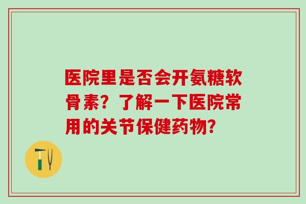 医院里是否会开氨糖软骨素？了解一下医院常用的关节保健药物？-第1张图片-氨糖科普网