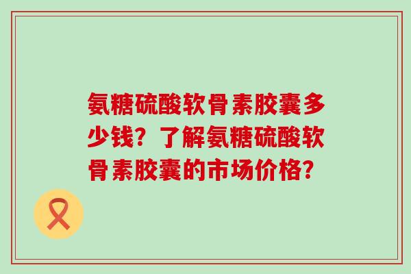 氨糖硫酸软骨素胶囊多少钱？了解氨糖硫酸软骨素胶囊的市场价格？-第1张图片-氨糖科普网