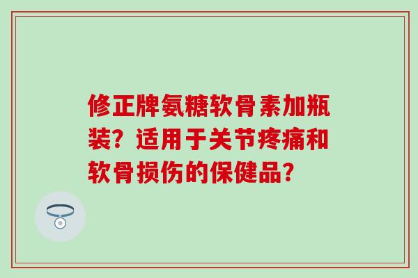 修正牌氨糖软骨素加瓶装？适用于关节疼痛和软骨损伤的保健品？-第1张图片-氨糖科普网