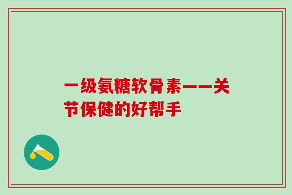 一级氨糖软骨素——关节保健的好帮手-第1张图片-氨糖科普网 一级氨糖软骨素——关节保健的好帮手-第1张图片-氨糖科普网